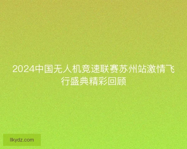 2024中国无人机竞速联赛苏州站激情飞行盛典精彩回顾