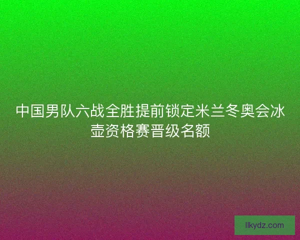 中国男队六战全胜提前锁定米兰冬奥会冰壶资格赛晋级名额 中国男队六战全胜提前锁定米兰冬奥会冰壶资格赛晋级名额
