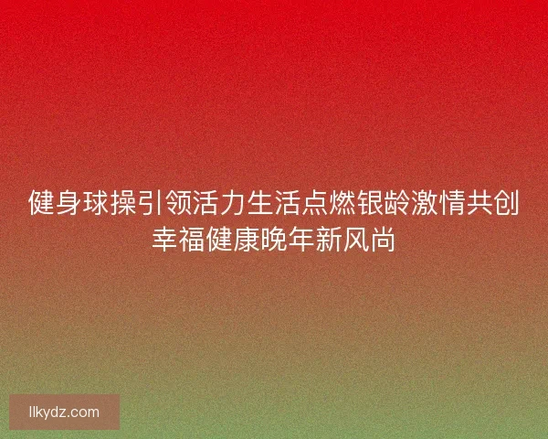 健身球操引领活力生活点燃银龄激情共创幸福健康晚年新风尚