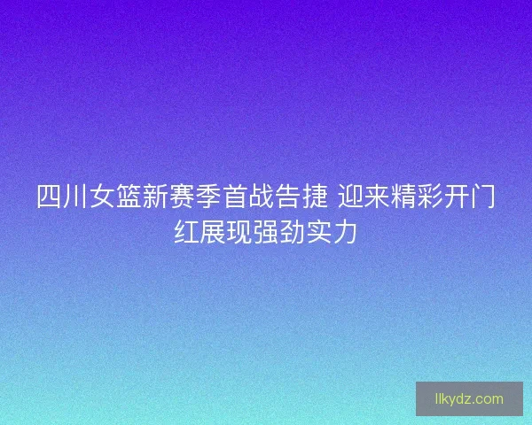 四川女篮新赛季首战告捷 迎来精彩开门红展现强劲实力
