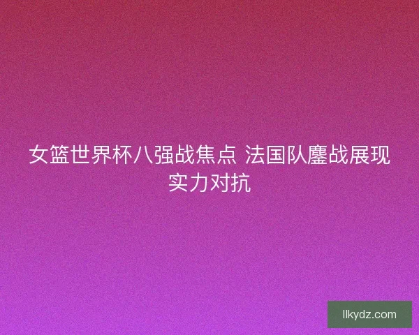女篮世界杯八强战焦点 法国队鏖战展现实力对抗