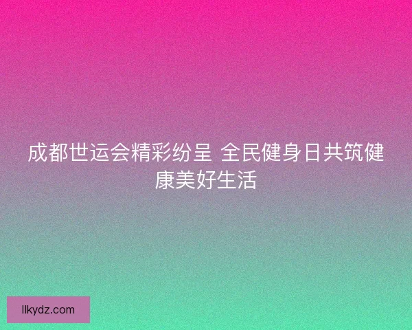 成都世运会精彩纷呈 全民健身日共筑健康美好生活