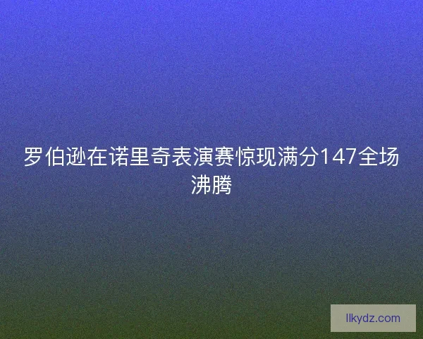 罗伯逊在诺里奇表演赛惊现满分147全场沸腾