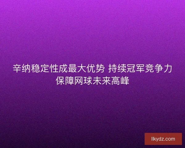 辛纳稳定性成最大优势 持续冠军竞争力保障网球未来高峰