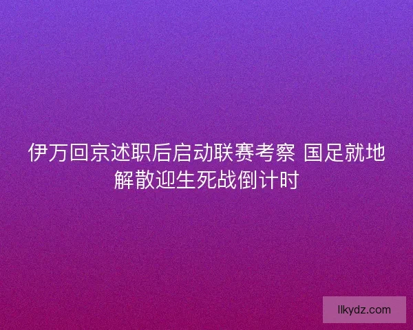 伊万回京述职后启动联赛考察 国足就地解散迎生死战倒计时