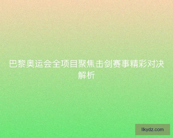 巴黎奥运会全项目聚焦击剑赛事精彩对决解析