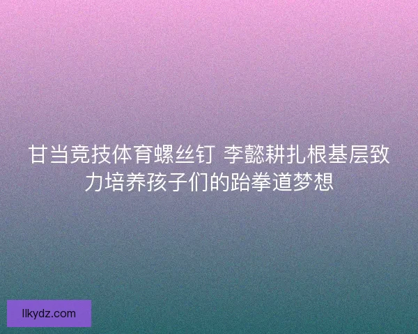 甘当竞技体育螺丝钉 李懿耕扎根基层致力培养孩子们的跆拳道梦想