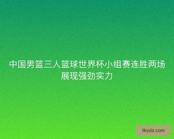 中国男篮三人篮球世界杯小组赛连胜两场展现强劲实力