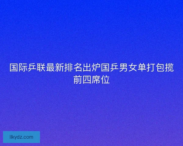 国际乒联最新排名出炉国乒男女单打包揽前四席位