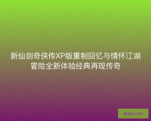 新仙剑奇侠传XP版重制回忆与情怀江湖冒险全新体验经典再现传奇