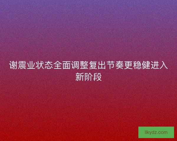 谢震业状态全面调整复出节奏更稳健进入新阶段