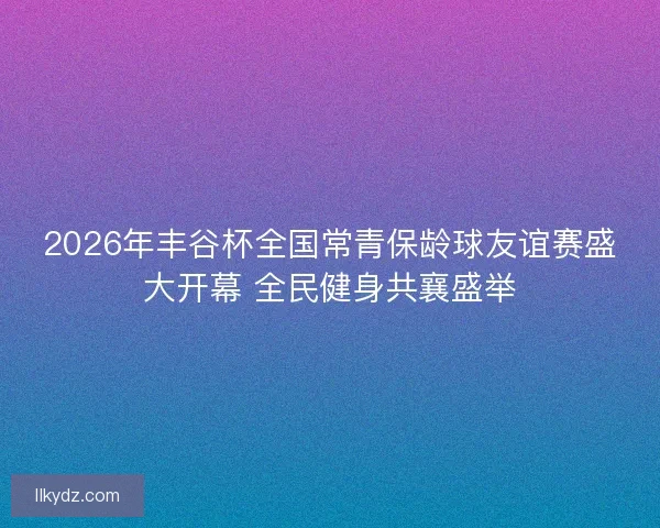 2026年丰谷杯全国常青保龄球友谊赛盛大开幕 全民健身共襄盛举