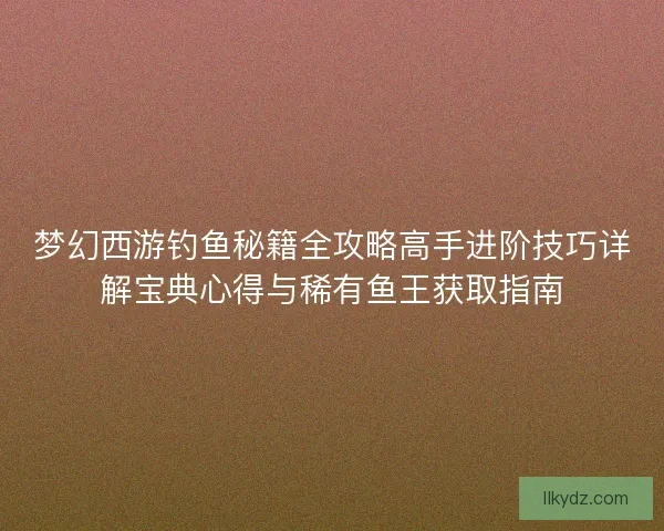 梦幻西游钓鱼秘籍全攻略高手进阶技巧详解宝典心得与稀有鱼王获取指南 梦幻西游钓鱼秘籍全攻略高手进阶技巧详解宝典心得与稀有鱼王获取指南