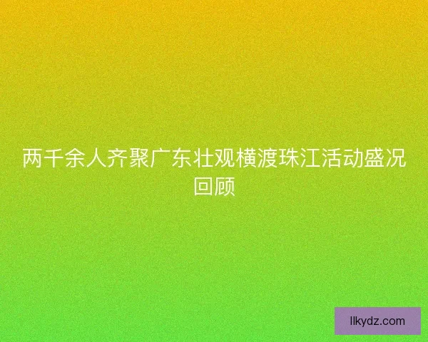 两千余人齐聚广东壮观横渡珠江活动盛况回顾 两千余人齐聚广东壮观横渡珠江活动盛况回顾