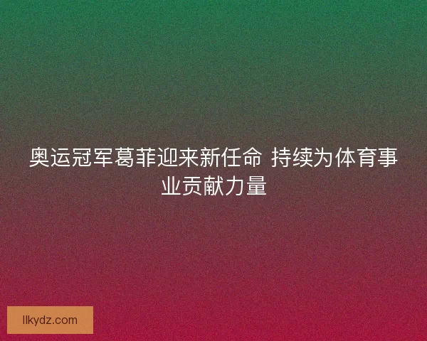 奥运冠军葛菲迎来新任命 持续为体育事业贡献力量 奥运冠军葛菲迎来新任命 持续为体育事业贡献力量