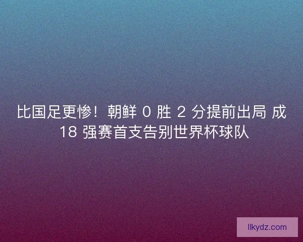 比国足更惨!朝鲜 0 胜 2 分提前出局 成 18 强赛首支告别世界杯球队 比国足更惨!朝鲜 0 胜 2 分提前出局 成 18 强赛首支告别世界杯球队