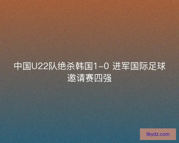 中国U22队绝杀韩国1-0 进军国际足球邀请赛四强 中国U22队绝杀韩国1-0 进军国际足球邀请赛四强