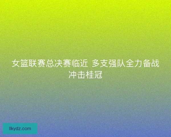 女篮联赛总决赛临近 多支强队全力备战冲击桂冠
