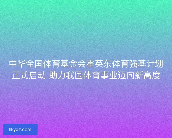 中华全国体育基金会霍英东体育强基计划正式启动 助力我国体育事业迈向新高度