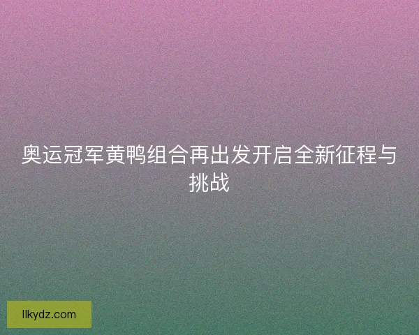 奥运冠军黄鸭组合再出发开启全新征程与挑战
